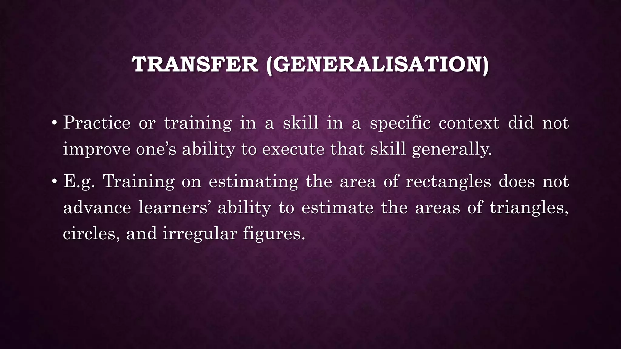TRANSFER (GENERALISATION)
• Practice or training in a skill in a specific context did not
improve one’s ability to execute that skill generally.
• E.g. Training on estimating the area of rectangles does not
advance learners’ ability to estimate the areas of triangles,
circles, and irregular figures.
 