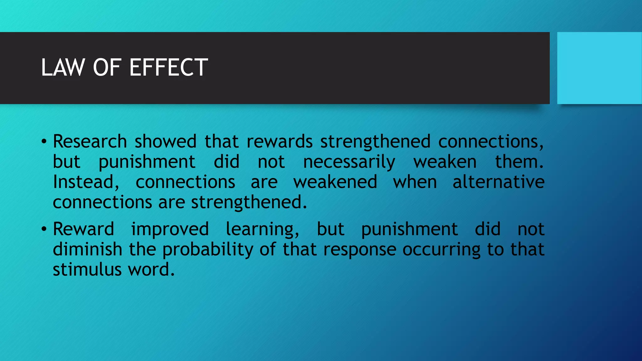 LAW OF EFFECT
• Research showed that rewards strengthened connections,
but punishment did not necessarily weaken them.
Instead, connections are weakened when alternative
connections are strengthened.
• Reward improved learning, but punishment did not
diminish the probability of that response occurring to that
stimulus word.
 