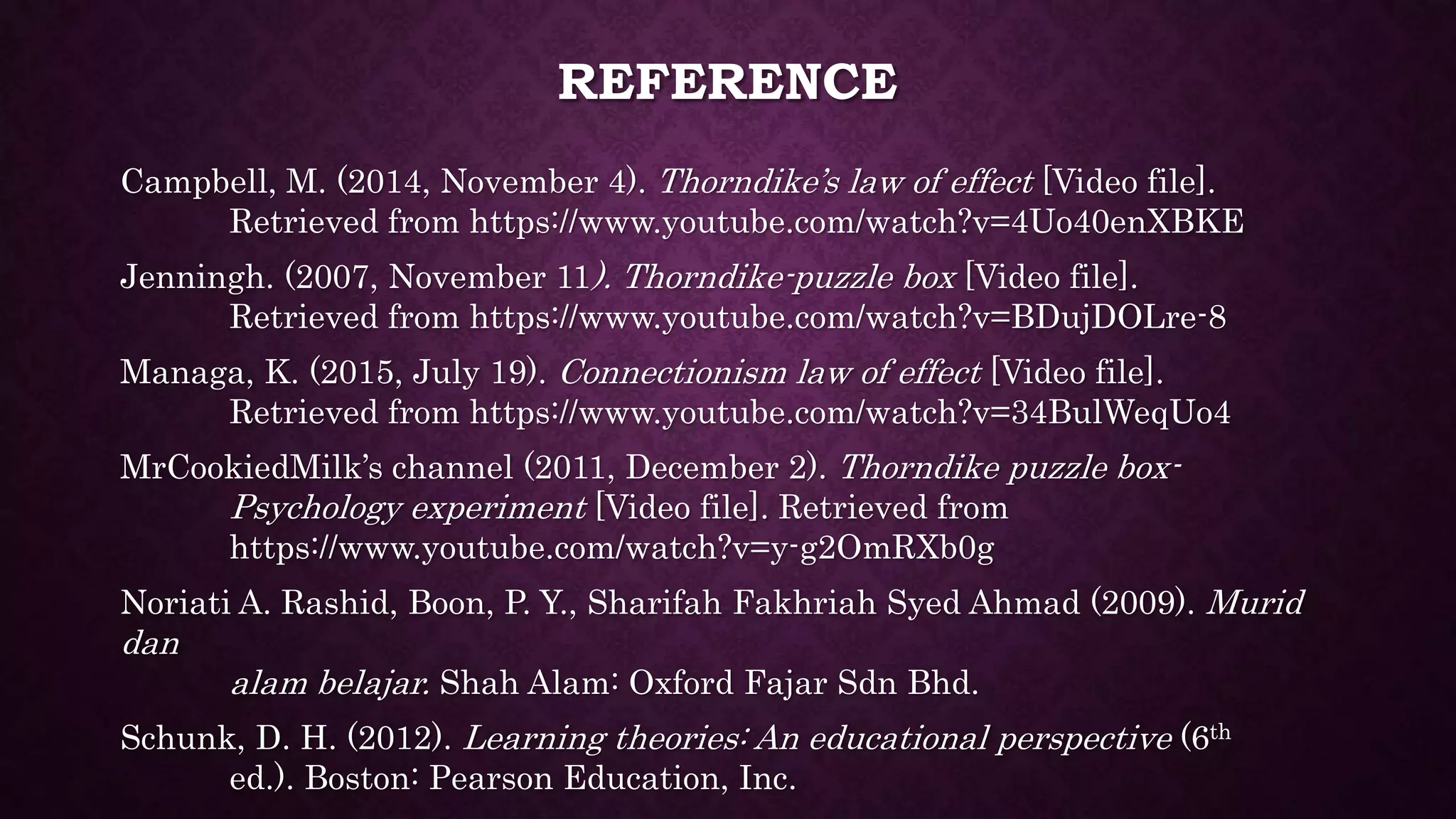 REFERENCE
Campbell, M. (2014, November 4). Thorndike’s law of effect [Video file].
Retrieved from https://www.youtube.com/watch?v=4Uo40enXBKE
Jenningh. (2007, November 11). Thorndike-puzzle box [Video file].
Retrieved from https://www.youtube.com/watch?v=BDujDOLre-8
Managa, K. (2015, July 19). Connectionism law of effect [Video file].
Retrieved from https://www.youtube.com/watch?v=34BulWeqUo4
MrCookiedMilk’s channel (2011, December 2). Thorndike puzzle box-
Psychology experiment [Video file]. Retrieved from
https://www.youtube.com/watch?v=y-g2OmRXb0g
Noriati A. Rashid, Boon, P. Y., Sharifah Fakhriah Syed Ahmad (2009). Murid
dan
alam belajar. Shah Alam: Oxford Fajar Sdn Bhd.
Schunk, D. H. (2012). Learning theories: An educational perspective (6th
ed.). Boston: Pearson Education, Inc.
 