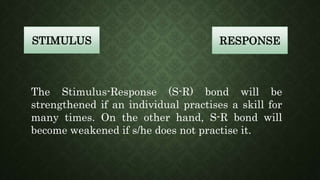 STIMULUS RESPONSE
The Stimulus-Response (S-R) bond will be
strengthened if an individual practises a skill for
many times. On the other hand, S-R bond will
become weakened if s/he does not practise it.
 