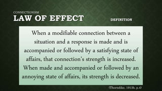 CONNECTIONISM
LAW OF EFFECT DEFINITION
When a modifiable connection between a
situation and a response is made and is
accompanied or followed by a satisfying state of
affairs, that connection’s strength is increased.
When made and accompanied or followed by an
annoying state of affairs, its strength is decreased.
(Thorndike, 1913b, p.4)
 