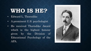 WHO IS HE?
• Edward L. Thorndike
• A prominent U.S. psychologist
• He received Thorndike Award
which is the highest honour
given by the Division of
Educational Psychology of the
APA.
 