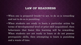 LAW OF READINESS
• When one is prepared (ready) to act, to do so is rewarding
and not to do so is punishing.
• When students are ready to learn a particular action (in
terms of developmental level or prior skill acquisition), then
behaviours that foster this learning will be rewarding.
When students are not ready to learn or do not possess
prerequisite skills, then attempting to learn is punishing
and a waste of time.
 