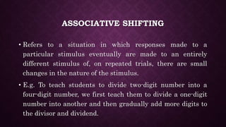 ASSOCIATIVE SHIFTING
• Refers to a situation in which responses made to a
particular stimulus eventually are made to an entirely
different stimulus of, on repeated trials, there are small
changes in the nature of the stimulus.
• E.g. To teach students to divide two-digit number into a
four-digit number, we first teach them to divide a one-digit
number into another and then gradually add more digits to
the divisor and dividend.
 