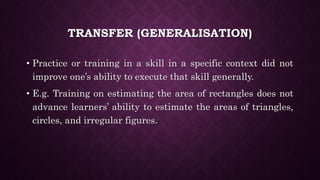 TRANSFER (GENERALISATION)
• Practice or training in a skill in a specific context did not
improve one’s ability to execute that skill generally.
• E.g. Training on estimating the area of rectangles does not
advance learners’ ability to estimate the areas of triangles,
circles, and irregular figures.
 