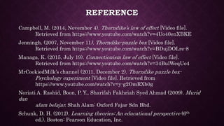 REFERENCE
Campbell, M. (2014, November 4). Thorndike’s law of effect [Video file].
Retrieved from https://www.youtube.com/watch?v=4Uo40enXBKE
Jenningh. (2007, November 11). Thorndike-puzzle box [Video file].
Retrieved from https://www.youtube.com/watch?v=BDujDOLre-8
Managa, K. (2015, July 19). Connectionism law of effect [Video file].
Retrieved from https://www.youtube.com/watch?v=34BulWeqUo4
MrCookiedMilk’s channel (2011, December 2). Thorndike puzzle box-
Psychology experiment [Video file]. Retrieved from
https://www.youtube.com/watch?v=y-g2OmRXb0g
Noriati A. Rashid, Boon, P. Y., Sharifah Fakhriah Syed Ahmad (2009). Murid
dan
alam belajar. Shah Alam: Oxford Fajar Sdn Bhd.
Schunk, D. H. (2012). Learning theories: An educational perspective (6th
ed.). Boston: Pearson Education, Inc.
 