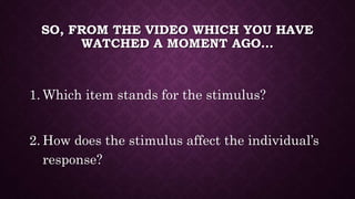 SO, FROM THE VIDEO WHICH YOU HAVE
WATCHED A MOMENT AGO…
1. Which item stands for the stimulus?
2. How does the stimulus affect the individual’s
response?
 