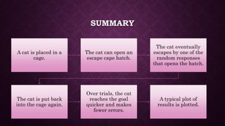 SUMMARY
A cat is placed in a
cage.
The cat can open an
escape cape hatch.
The cat eventually
escapes by one of the
random responses
that opens the hatch.
The cat is put back
into the cage again.
Over trials, the cat
reaches the goal
quicker and makes
fewer errors.
A typical plot of
results is plotted.
 