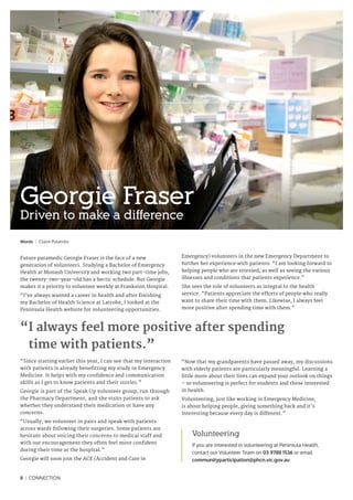 Words I Claire Polatidis
Future paramedic Georgie Fraser is the face of a new
generation of volunteers. Studying a Bachelor of Emergency
Health at Monash University and working two part-time jobs,
the twenty-two-year-old has a hectic schedule. But Georgie
makes it a priority to volunteer weekly at Frankston Hospital.
“I’ve always wanted a career in health and after finishing
my Bachelor of Health Science at Latrobe, I looked at the
Peninsula Health website for volunteering opportunities.
“Since starting earlier this year, I can see that my interaction
with patients is already benefitting my study in Emergency
Medicine. It helps with my confidence and communication
skills as I get to know patients and their stories.”
Georgie is part of the Speak Up volunteer group, run through
the Pharmacy Department, and she visits patients to ask
whether they understand their medication or have any
concerns.
“Usually, we volunteer in pairs and speak with patients
across wards following their surgeries. Some patients are
hesitant about voicing their concerns to medical staff and
with our encouragement they often feel more confident
during their time at the hospital.”
Georgie will soon join the ACE (Accident and Care in
Emergency) volunteers in the new Emergency Department to
further her experience with patients. “I am looking forward to
helping people who are stressed, as well as seeing the various
illnesses and conditions that patients experience.”
She sees the role of volunteers as integral to the health
service. “Patients appreciate the efforts of people who really
want to share their time with them. Likewise, I always feel
more positive after spending time with them.”
“Now that my grandparents have passed away, my discussions
with elderly patients are particularly meaningful. Learning a
little more about their lives can expand your outlook on things
– so volunteering is perfect for students and those interested
in health.
Volunteering, just like working in Emergency Medicine,
is about helping people, giving something back and it’s
interesting because every day is different.”
Volunteering
If you are interested in volunteering at Peninsula Health,
contact our Volunteer Team on 03 9788 1536 or email
communityparticipation@phcn.vic.gov.au
Georgie Fraser
Driven to make a difference
8 I CONNECTION
“I always feel more positive after spending
time with patients.”
 