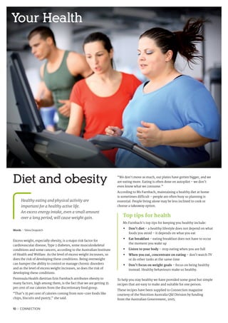 10 I CONNECTION
Words I Silvia Dropulich
Excess weight, especially obesity, is a major risk factor for
cardiovascular disease, Type 2 diabetes, some musculoskeletal
conditions and some cancers, according to the Australian Institute
of Health and Welfare. As the level of excess weight increases, so
does the risk of developing these conditions. Being overweight
can hamper the ability to control or manage chronic disorders
and as the level of excess weight increases, so does the risk of
developing these conditions.
Peninsula Health dietitian Erin Farnbach attributes obesity to
many factors, high among them, is the fact that we are getting 35
per cent of our calories from the discretionary food group.
“That’s 35 per cent of calories coming from non-core foods like
chips, biscuits and pastry,” she said.
“We don’t move as much, our plates have gotten bigger, and we
are eating more. Eating is often done on autopilot – we don’t
even know what we consume.”
According to Ms Farnbach, maintaining a healthy diet at home
is sometimes difficult – people are often busy so planning is
essential. People living alone may be less inclined to cook or
choose a takeaway option.
	
To help you stay healthy we have provided some great but simple
recipes that are easy to make and suitable for one person.
These recipes have been supplied to Connection magazine
courtesy of the Nutrition Australia Qld Division by funding
from the Australian Government, 2005.
Diet and obesity
Healthy eating and physical activity are
important for a healthy active life.
An excess energy intake, even a small amount
over a long period, will cause weight gain.
Your Health
Top tips for health
Ms Farnbach’s top tips for keeping you healthy include:
•	 Don’t diet - a healthy lifestyle does not depend on what
foods you avoid – it depends on what you eat
•	Eat breakfast - eating breakfast does not have to occur
the moment you wake up
•	 Listen to your body – stop eating when you are full
•	When you eat, concentrate on eating – don’t watch TV
or do other tasks at the same time
•	 Don’t focus on weight goals – focus on being healthy
instead. Healthy behaviours make us healthy.
 