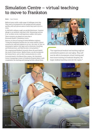12 I CONNECTION
Words I Claire Polatidis
Medical teams tackle a wide range of challenges every day.
They need to be prepared for the unexpected and respond
quickly, with each person aware of what they need to do in a
crisis.
A child with a wheezy cough can quickly deteriorate. A patient
allergic to an antibiotic may have a life-threatening reaction.
A car-accident victim could experience sudden chest pains.
These scenarios are played out every day at
Peninsula Health’s Simulation Centre.
Director of Clinical Training Dr Kathy McMahon explains:
“Using the Simulation facilities we can create realistic clinical
scenarios for staff and students to act out. Our state-of-the-art
mannequins register vital signs such as heartrate, breathing
and blood pressure, and they become a virtual patient.”
The computerised feedback instantly shows the participants
the result of their actions. Medical teams can also incorporate
the human factor, such as their communication in a crisis.
Currently based at the Mount Eliza campus, the Simulation
Centre is preparing to move to Frankston Hospital where it will
complement the teaching and training facilities offered there.
Simulation Centre – virtual teaching
to move to Frankston
“Our experienced medical and teaching staff are
committed to patient care and safety. They will
soon be able to incorporate virtual training and
more team training at Frankston Hospital, the
major medical teaching centre for the region.”
Using simulation facilities can create
realistic clinical scenarios
Dr Kathy McMahon
 