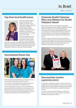 In Brief:
Words I Silvia Dropulich
New machine touches
a generous nerve
Local patients undergoing surgery are at less risk of nerve
damage than ever before thanks to a state-of-the-art Nerve
Integrity Monitor purchased with funds generously donated
by the Harry Secomb Foundation, managed by Perpetual
Trustees.
The state-of-the art machine identifies, confirms and
monitors nerve function to help reduce the risk of nerve
damage during surgical procedures.
Top three local health issues
Lung disease, violence against
women and children, and
diabetes are the main issues
facing the Mornington Peninsula
community, according to
Dr Helen Keleher, adjunct
professor at Monash University.
Dr Keleher was speaking at
Peninsula Health’s annual Open
Access event in May.
The City of Frankston is in the
top three areas in Victoria for
the number of family violence
incidents; rates of death from
lung cancer are significantly higher in Frankston and slightly
higher in the Mornington Peninsula Shire than Victoria overall;
and around 7 per cent of Frankston residents have reported as
having Type 2 Diabetes (1.5 times the Victorian average).
International Nurses Day
Peninsula Health CEO Sue Williams paid a special tribute to
nurses on International Nurses Day on 12 May.
“I would like to acknowledge the incredible work that our
nurses do at Peninsula Health,” Ms Williams said.
“As the single largest profession in the health workforce,
there are myriad career paths that a nurse can take. In my
experience, both as a nurse and now as a CEO, all nurses
choose to work with the same fundamental goal: to ensure
our patients and clients get the best quality of care.”
Peninsula Health Volunteer
Wins 2015 Minister for Health
Volunteer Award
Julian Conlon, Chair of Peninsula Health’s Gay Lesbian
Bisexual Transgender Intersex and Queer (GLBTIQ) Community
Advisory Group, has won the Outstanding Individual
Achievement by a Volunteer: Supporting Diversity Award at
the 2015 Minister for Health Volunteer Award. Julian’s win
marks the sixth year in a row a Peninsula Health volunteer
or volunteer group has won a Minister for Health Volunteer
Award.
Frankston Hospital’s Stage 3 Volunteer Team, of which
Julian was a member, was also nominated in the Innovation
category and the President of Frankston Hospital’s Pink Ladies
Auxiliary, Pauline Ellerby, was nominated for a life-time
achievement award for her 24 years of service.
CONNECTION I 15
 