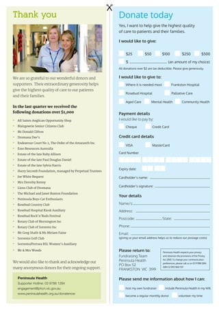 Thank you
We are so grateful to our wonderful donors and
supporters. Their extraordinary generosity helps
give the highest quality of care to our patients
and their families.
In the last quarter we received the
following donations over $1,000
•	 All Saints Anglican Opportunity Shop
•	 Blairgowrie Senior Citizens Club
•	 Mr Donald Clifton
•	 Dromana Dee’s
•	 Endeavour Court No 2, The Order of the Amaranth Inc
•	 Esso Resources Australia
•	 Estate of the late Ruby Allison
•	 Estate of the late Paul Douglas Daniel
•	 Estate of the late Sylvia Harris
•	 Harry Secomb Foundation, managed by Perpetual Trustees
•	 Joe White Bequest
•	 Mrs Dorothy Kenny
•	 Lions Club of Dromana
•	 The Michael and Janet Buxton Foundation
•	 Peninsula Boys Car Enthusiasts
•	 Rosebud Country Club
•	 Rosebud Hospital Kiosk Auxiliary
•	 Rosebud Rock’n’Rods Festival
•	 Rotary Club of Mornington Inc
•	 Rotary Club of Sorrento Inc
•	 Mr Greg Shalit  Ms Miriam Faine
•	 Sorrento Golf Club	
•	 Sorrento/Portsea RSL Women’s Auxiliary
•	 Mr  Mrs Woods
We would also like to thank and acknowledge our
many anonymous donors for their ongoing support.
Donate today
Yes, I want to help give the highest quality
of care to patients and their families.
I would like to give:
All donations over $2 are tax deductible. Please give generously.
I would like to give to:
Where it is needed most Frankston Hospital
Rosebud Hospital Palliative Care
Aged Care Mental Health Community Health
Payment details
I would like to pay by:
Cheque 	 Credit Card
Credit card details
VISA 	 MasterCard
Card Number
Expiry date:
Cardholder’s name: ……………………………………………………………………
Cardholder’s signature:………………………………………………………………
Your details
Name/s:………………………………………………………………………………………
Address: ……………………………………………………………………………………
Postcode:………………………………State: …………………………………………
Phone:…………………………………………………………………………………………
Email: …………………………………………………………………………………………
Please return to:
Fundraising Team
Peninsula Health
PO Box 52
FRANKSTON VIC 3199
Please send me information about how I can:
host my own fundraiser	 include Peninsula Health in my Will
become a regular monthly donor	 volunteer my time
$25
$­ ……………………………………… (an amount of my choice)
$50 $100 $250 $500
(giving us your email address helps us to reduce our postage costs)
Peninsula Health respects your privacy
and observes the provisions of the Privacy
Act 2001. To change your communication
preferences, please call us on 03 9788 1284.
ABN 52 892 860 159
Peninsula Health
Supporter Hotline: 03 9788 1284
engagement@phcn.vic.gov.au
www.peninsulahealth.org.au/donatenow
 