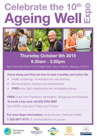 Thursday October 8th 2015
9.30am - 2.00pm
New Peninsula Church 370 Craigie Road, Mount Martha, Melways:146 A11
Come along and find out how to lead a healthy and active life.
•	 Health screenings, workshops and care planning
•	 Demonstrations, displays and entertainment
•	 FREE entry, light refreshments and accessible parking
For more Expo information: Andie Murphy, Peninsula Health
T: (03) 5971 9173 | E: amurphy@phcn.vic.gov.au
FREE buses from Frankston, Mornington, Blairgowrie and Hastings:
To book a bus seat call (03) 9784 8597
Bus RSVPs close 5pm Friday 2nd October
Celebrate the 10th
Ageing Well
Expo
 