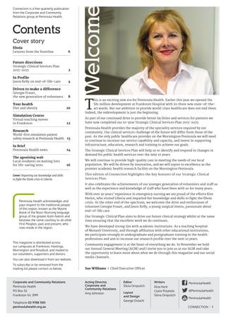 CONNECTION I 1
WelcomeT
his is an exciting new era for Peninsula Health. Earlier this year we opened the
$81 million development at Frankston Hospital with its three new state-of-the-
art wards. But our ambition to provide world-class healthcare does not end there.
Indeed, the redevelopment is just the beginning.
As part of our continued drive to provide better facilities and services for patients we
have now completed our 10-year Strategic Clinical Services Plan 2015-2025.
Peninsula Health provides the majority of the speciality services required by our
community. Our clinical services challenge of the future will differ from those of the
past. As the only public healthcare provider on the Mornington Peninsula we will need
to continue to increase our service capability and capacity, and invest in supporting
infrastructure, education, research and training to achieve our goals.
The Strategic Clinical Services Plan will help us to identify and respond to changes in
demand for public health services over the next 10 years.
We will continue to provide high-quality care in meeting the needs of our local
population. We will be driven by innovation, and we will aspire to excellence as the
premier academic health research facility on the Mornington Peninsula.
This edition of Connection highlights the key features of our Strategic Clinical
Services Plan.
It also celebrates the achievements of our younger generation of volunteers and staff as
well as the experience and knowledge of staff who have been with us for many years.
With over 30 years’ experience in emergency nursing we are proud of the efforts Kim
Heriot, who visited Liberia and imparted her knowledge and skills to fight the Ebola
crisis. At the other end of the spectrum, we welcome the drive and enthusiasm of
volunteer Georgie Fraser, and Jason Kelly, a young surgical intern, passionate about
end-of-life care.
Our Strategic Clinical Plan aims to drive our future clinical strategy whilst at the same
time ensuring that the excellent work we do continues.
We have developed strong ties with academic institutions. As a teaching hospital
of Monash University, and through affiliation with other educational institutions,
we participate strongly in undergraduate and postgraduate training in the health
professions and aim to increase our research profile over the next 10 years.
Community engagement is at the heart of everything we do. In November we hold
our Annual General Meeting (AGM) and I invite you to join us at our AGM and take
the opportunity to learn more about what we do through this magazine and our social
media channels.
Sue Williams I Chief Executive Officer
Contents
Cover story
Ebola
Lessons from the frontline	 6
Future directions
Strategic Clinical Services Plan
2015-2025	 2
In Profile
Jason Kelly on end-of-life-care	 4
Driven to make a difference	
Georgie Fraser,
the new generation of volunteers 	 8
Your health
Diet and obesity	 10
Simulation Centre
Virtual teaching moves
to Frankston	 12
Research
World-first simulation patient
safety research at Peninsula Health	 13
In Brief
Peninsula Health news	 14
The agonising wait
Local residents on waiting lists
for life-saving tests	 16
Acting Director,
Corporate and
Community Relations
Amy Johnston
Connection is a free quarterly publication
from the Corporate and Community
Relations group at Peninsula Health.
This magazine is distributed across
our campuses at Frankston, Hastings,
Mornington and Rosebud, and mailed to
our volunteers, supporters and donors.
You can also download it from our website.
To subscribe or be removed from the
mailing list please contact us below.
Writers
Eliza Keck
Claire Polatidis
Silvia Dropulich
Editor
Silvia Dropulich
Layout
and Design
George Ovlachi
Corporate and Community Relations
Peninsula Health
PO Box 52
Frankston Vic 3199
Telephone 03 9788 1501
peninsulahealth.org.au
Peninsula Health acknowledges and
pays respect to the traditional people
of this region, known as the Myone
Buluk of the Boon Wurrung language
group of the greater Kulin Nation and
bestows the same courtesy to all other
First Peoples, past and present, who
now reside in the region.
Cover: Imparting our knowledge and skills
to fight the Ebola crisis in Liberia.
PeninsulaHealth
@PeninsulaHealth
PeninsulaHealth
 