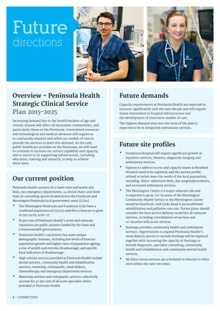 2 I CONNECTION
Future
directions
Overview - Peninsula Health
Strategic Clinical Service
Plan 2015-2025
Increasing demand due to the health burdens of age and
chronic disease will affect all Australian communities, and
particularly those on the Peninsula. Constrained resources
and technological and medical advances will require us
to continually improve and refine our models of care to
provide the services to meet this demand. As the only
public healthcare provider on the Peninsula, we will need
to continue to increase our service capability and capacity,
and to invest in its supporting infrastructure, including
education, training and research, to help us achieve
these aims.
Future demands
Capacity requirements at Peninsula Health are expected to
increase significantly over the next decade and will require
future investment in hospital infrastructure and
the development of innovative models of care.
The highest demand area over the term of the plan is
expected to be in integrated ambulatory services.
Future site profiles
•	Frankston Hospital will require significant growth in
inpatient services, theatres, diagnostic imaging and
ambulatory services.
•	Options to address access and capacity issues at Rosebud
Hospital need to be explored, and the service profile
refined to better meet the needs of the local population,
including direct-admission beds, day surgery/procedures,
and increased ambulatory services.
•	The Mornington Centre is a major subacute site and
is expected to grow. Co-location of the Mornington
Community Health Service to the Mornington Centre
would be beneficial. Golf Links Road is an established
rehabilitation and palliative care site. Future plans should
consider the best service delivery model for all subacute
services, including consolidation of services and
co-location with acute services.
•	Hastings provides community health and ambulatory
services. Opportunities to expand Peninsula Health’s
renal dialysis service to include Hastings will be explored
together with increasing the capacity at Hastings to
include diagnostic, specialist consulting, community
health and rehabilitation and community mental health
services.
•	Mt Eliza Centre services are scheduled to relocate to other
sites within the next two years.
Our current position
Peninsula Health consists of 12 main sites and nearly 900
beds, two emergency departments, 24 dental chairs and more
than 90 consulting spaces located across the Frankston and
Mornington Peninsula local government areas (LGAs).
•	The Mornington Peninsula and Frankston LGAs have a
combined population of 279,621 and this is forecast to grow
to 330,119 by 2026-27.
•	81 per cent of Peninsula Health’s acute and subacute
inpatients are public patients funded by the State and
Commonwealth governments.
•	Peninsula Health’s catchment has some unique
demographic features, including low levels of forecast
population growth and higher rates of population ageing;
a mix of wealth and extreme disadvantage; and specific
local indicators of disadvantage.
•	High volume services provided at Peninsula Health include
dental services, community health and rehabilitation
services, maternity, orthopaedic, renal dialysis,
chemotherapy and emergency department services.
•	Maternity services and orthopaedic services collectively
account for 47 per cent of all acute specialist clinics
provided at Peninsula Health.
 