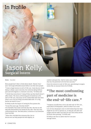 4 I CONNECTION
Jason Kelly,
Surgical Intern
In Profile
Words I Eliza Keck
Most people don’t like to think about death. Twenty-four-
year-old Surgical Resident Jason Kelly is not like most people.
“I have a huge interest in end-of-life care. Some doctors think
dying is always a poor outcome, but someone dying without
pain and with dignity is a fantastic outcome,” Dr Kelly said.
“I think that every doctor’s lying if they say that death doesn’t
affect them. The most confronting part of medicine is the
end-of-life care, and if you can be comfortable with that then
there’s not a lot you’ll feel uncomfortable with. It’s a big
barrier we need to cross.”
Dr Kelly recalls the impact of seeing his first patient die.
“It was five years ago. Dorothy Smith*.
I’ll remember that name until the day I die. She was an old
lady who died without her family by her side. That was very
confronting for me. She died alone, in distress in an Intensive
Care Unit bed.
“After that I decided that everyone dies, but as
doctors we can help people die with dignity, in
comfort and pain free. And in some cases I think
that has the potential to be the best outcome.”
Given his interest in end-of-life care, specialising in surgery
seems like an unusual choice for Dr Kelly.
“Surgeons actually have a lot to do with end-of-life care,
especially in Orthopaedics, which is what I’m in now.
Lots of very old people come in with broken hips but they
might be too sick to operate on, or they get sick after the
surgery and we make sure they are nice and comfy and we
facilitate their passing,” Dr Kelly said.
Dr Kelly is the first to admit that he’s not your
average intern.
“The most confronting
part of medicine is
the end-of-life care.”
 