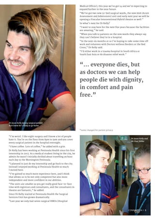 Dr Jason Kelly letting surgical patient
Kurt know he’s ready to go home
“I’m weird. I like night surgery and I know a lot of people
hate it. You’re on the floor from 8pm to 9am and you cover
every surgical patient in the hospital overnight.
“I have coffee. Lots of coffee,” he added with a grin.
Dr Kelly has been working at Peninsula Health since his first
internship in 2013. As a medical student living in the city, he
admits he wasn’t initially thrilled about travelling an hour
each day to the Mornington Peninsula.
“I planned to just do my internship and go back to the city.
Instead I enjoyed working at Peninsula Health so much
I moved here.
“I’ve gained so much more experience here, and I think
that allows us to be not only competent but also more
independent and more confident in our abilities.
“The units are smaller so you get really good face-to-face
time with registrars and consultants, and the consultants in
theatre are fantastic,” he added.
Since Dr Kelly started at Peninsula Health the Surgical
Services Unit has grown dramatically.
“Last year we only had seven surgical HMOs (Hospital
Medical Officer); this year we’ve got 14 and we’re expecting to
expand further in the near future.
“We’ve got two new 32-bed surgical wards, the new AAA (Acute
Assessment and Admissions) unit and early next year we will be
opening a Vascular Interventional Hybrid theatre as well.”
So what’s next for Dr Kelly?
“I want to stay here for the next five years because the facilities
are amazing,” he said.
“When you talk to patients on the new wards they always say
they can’t believe they’re in a hospital.
“In the next six months or so I’m hoping to take some time off
work and volunteer with Doctors without Borders or the Red
Cross,” Dr Kelly said.
“I’d either work in a trauma hospital in South Africa or
South East Asia or do disaster relief work.”
*name changed for patient privacy
“... everyone dies, but
as doctors we can help
people die with dignity,
in comfort and pain
free.”
Dr Jason Kelly and
Mr Paul Miller
CONNECTION I 5
 