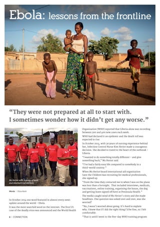 6 I CONNECTION
Words I Eliza Keck
In October 2014 one word featured in almost every news
update around the world – Ebola.
It was the most searched word on the internet. The first US
case of the deadly virus was announced and the World Health
Organization (WHO) reported that Liberia alone was recording
between 300 and 400 new cases each week.
WHO had declared it an epidemic and the death toll was
expected to rise.
In October 2014, with 30 years of nursing experience behind
her, Infection Control Nurse Kim Heriot made a courageous
decision. She decided to travel to the heart of the outbreak -
Liberia.
“I wanted to do something totally different – and give
something back,” Ms Heriot said.
“I’ve had a fairly easy life compared to somebody in a
third-world country.”
When Ms Heriot heard international aid organisation
Save the Children was recruiting for medical professionals,
she signed up.
“From the time they contacted me to when I was on the plane
was less than a fortnight. That included interviews, medicals,
vaccinations, online training, organising the house, the dog
and getting leave signed off here at Peninsula Health.”
The media caught wind of Ms Heriot’s story and she made
headlines. One question was asked over and over, was she
worried?
“No, I wasn’t worried about going. It’s hard to explain
why. I knew that if I did the right thing I’d be fine, so I felt
comfortable.
“That is until I went to the five-day WHO training program
“They were not prepared at all to start with.
I sometimes wonder how it didn’t get any worse.”
Ebola: lessons from the frontline
Ms Heriot with a group of local
and international workers
 
