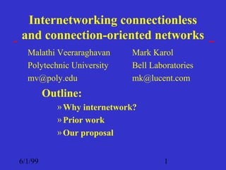 Internetworking connectionless
and connection-oriented networks
  Malathi Veeraraghavan      Mark Karol
  Polytechnic University     Bell Laboratories
  mv@poly.edu                mk@lucent.com
         Outline:
            » Why internetwork?
            » Prior work
            » Our proposal


6/1/99                               1
 