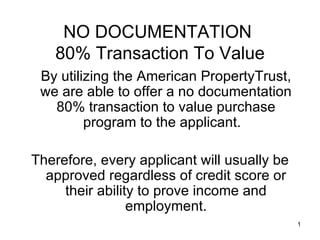 NO DOCUMENTATION
   80% Transaction To Value
 By utilizing the American PropertyTrust,
 we are able to offer a no documentation
   80% transaction to value purchase
         program to the applicant.

Therefore, every applicant will usually be
  approved regardless of credit score or
     their ability to prove income and
                 employment.
                                             1
 
