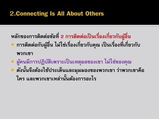 หลักของกำรติดต่อข้อที่ 2 กำรติดต่อเป็ นเรื่องเกี่ยวกับผูอื่น
้
 กำรติดต่อกับผูอื่น ไม่ใช่เรื่องเกี่ยวกับคุณ เป็ นเรืองที่เกี่ยวกับ
้
่
พวกเขำ
 ผูคนมีกำรปฏิบตเพรำะเป็ นเหตุผลของเขำ ไม่ใช่ของคุณ
้
ั ิ
 ดังนั้นจึงต้องใช้ประเด็นและมุมมองของพวกเขำ ว่ำพวกเขำคือ
ใคร และพวกเขำเหล่ำนั้นต้องกำรอะไร

 