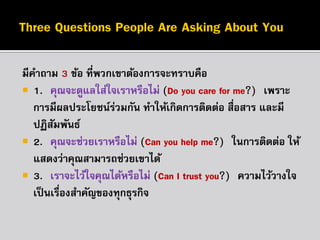 มีคำถำม 3 ข้อ ที่พวกเขำต้องกำรจะทรำบคือ
 1. “คุณจะดูแลใส่ใจเรำหรือไม่ (Do you care for me?)” เพรำะ
กำรมีผลประโยชน์รวมกัน ทำให้เกิดกำรติดต่อ สื่อสำร และมี
่
ปฏิสมพันธ์
ั
 2. “คุณจะช่วยเรำหรือไม่ (Can you help me?)” ในกำรติดต่อ ให้
แสดงว่ำคุณสำมำรถช่วยเขำได้
 3. “เรำจะไว้ใจคุณได้หรือไม่ (Can I trust you?)” ควำมไว้วำงใจ
เป็ นเรืองสำคัญของทุกธุรกิจ
่

 