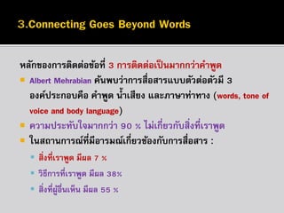 หลักของกำรติดต่อข้อที่ 3 กำรติดต่อเป็ นมำกกว่ำคำพูด
 Albert Mehrabian ค้นพบว่ำกำรสื่อสำรแบบตัวต่อตัวมี 3
องค์ประกอบคือ คำพูด น้ ำเสียง และภำษำท่ำทำง (words, tone of
voice and body language)
 ควำมประทับใจมำกกว่ำ 90 % ไม่เกี่ยวกับสิ่งที่เรำพูด
 ในสถำนกำรณ์ที่มีอำรมณ์เกี่ยวข้องกับกำรสื่อสำร :
 สิ่งที่เรำพูด มีผล 7 %
 วิธีกำรที่เรำพูด มีผล 38%
 สิ่งที่ผูอื่นเห็น มีผล 55 %
้

 