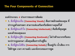 องค์ประกอบ 4 ประกำรของกำรติดต่อ
 1. สิ่งที่ผคนเห็น (Connecting Visually) คือภำพลักษณ์ของคุณ ที่
ู้
ปรำกฏด้วยสำยตำ สำมำรถส่งเสริมหรือขัดขวำงคุณก็ได้
 2. สิ่งที่ผคนเข้ำใจ (Connecting Intellectually) คือสิ่งที่คณพูด
ู้
ุ
และตัวของคุณเอง
 3. สิ่งที่ผคนรูสึก (Connecting Emotionally) ไม่ว่ำด้ำนบวกหรือลบ
ู้ ้
จะปรำกฏออกมำ เมื่อคุณสื่อสำรกับผูอื่น
้
 4. สิ่งที่ผคนได้ยน (Connecting Verbally) ขึ้นอยูกบ น้ ำเสียง กำร
ู้
ิ
่ ั
ใช้คำพูด เวลำ ควำมดัง และจังหวะของกำรพูด

 