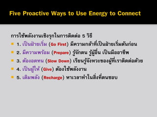 กำรใช้พลังงำนเชิงรุกในกำรติดต่อ 5 วิธี
 1. เป็ นฝ่ ำยเริ่ม (Go First) มีควำมกล้ำที่เป็ นฝ่ ำยเริมต้นก่อน
่
 2. มีควำมพร้อม (Prepare) รูจกตน รูผอื่น เป็ นมืออำชีพ
้ั
้ ู้
 3. ต้องอดทน (Slow Down) เรียนรูจงหวะของผูที่เรำติดต่อด้วย
้ั
้
 4. เป็ นผูให้ (Give) ต้องใช้พลังงำน
้
 5. เติมพลัง (Recharge) หำเวลำทำในสิ่งที่ตนชอบ

 