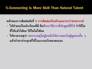 หลักของกำรติดต่อข้อที่ 5 กำรติดต่อเป็ นทักษะมำกกว่ำพรสวรรค์
 ให้ทำตนเป็ นนักเรียนที่ดี คือศึกษำวิธีกำรที่นกพูดที่ดีใช้ ว่ำวิธีใด
ั
ที่ใช้แล้วได้ผล วิธีใดไม่ได้ผล
 ให้หำสำเหตุว่ำ เพรำะเหตุใดผูคนจึงให้ควำมสนใจผูพดคนนั้น ๆ
้
้ ู
แล้วนำมำประยุกต์ใช้ในแบบฉบับของตนเอง

 