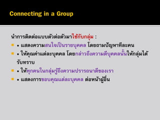 นำกำรติดต่อแบบตัวต่อตัวมำใช้กบกลุม :
ั ่
 • แสดงควำมสนใจเป็ นรำยบุคคล โดยถำมปั ญหำทีละคน
 • ให้คณค่ำแต่ละบุคคล โดยกล่ำวถึงควำมดีบุคคลนั้นให้กลุมได้
ุ
่
รับทรำบ
 • ให้ทุกคนในกลุมรูถึงควำมปรำรถนำดีของเรำ
่ ้
 • แสดงกำรขอบคุณแต่ละบุคคล ต่อหน้ำผูอื่น
้

 