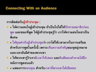 กำรติดต่อกับผูเข้ำประชุม :
้
 • ให้ควำมสนใจผูเข้ำประชุม ถ้ำเป็ นไปได้ให้ทกทำยสมำชิกก่อน
้
ั
พูด และขณะที่พด ให้ผเข้ำประชุมรูว่ำ เรำให้ควำมสนใจเขำเป็ น
ู
ู้
้
พิเศษ
 • ให้คณค่ำกับผูเข้ำประชุมว่ำ เรำได้ใช้เวลำมำกในกำรเตรียม
ุ
้
สำหรับกำรพูดในครั้งนี้ เพรำะเห็นควำมสำคัญของจุดมุ่งหมำย
และเวลำอันมีค่ำของพวกเขำ
 • ให้พวกเขำรูว่ำเรำมีเวลำให้เสมอ และยินดีตอบคำถำมได้อีก
้
หลังกำรพูดจบแล้ว
 • แสดงกำรขอบคุณ สำหรับเวลำที่พวกเขำได้เสียสละ

 