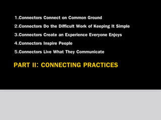 1.Connectors Connect on Common Ground
2.Connectors Do the Difficult Work of Keeping It Simple
3.Connectors Create an Experience Everyone Enjoys
4.Connectors Inspire People
5.Connectors Live What They Communicate

 