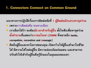 แนวทำงกำรปฏิบตเรื่องกำรติดต่อข้อที่ 1 ผูตดต่อมักแสวงหำจุดร่วม
ั ิ
้ ิ
 เพรำะกำรติดต่อคือ หนทำงเลือก
 เรำเลือกได้ว่ำ จะต้องมีเวลำสำหรับผูอื่น ตั้งใจฟั งเพื่อหำจุดร่วม
้
ตั้งคำถำมที่แสดงว่ำเรำสนใจเขำ (FORM ที่หมำยถึง family,
occupation, recreation and message)
 คิดถึงผูอื่นและหำโอกำสขอบคุณ เปิ ดกว้ำงให้ผอื่นเข้ำมำในชีวิต
้
ู้
ได้ มีควำมใส่ใจต่อผูอื่น มีควำมอ่อนน้อมถ่อมตน และสำมำรถ
้
ปรับตัวให้เข้ำกับผูอื่นคือรูจกมองในมุมมองของเขำ
้
้ั

 