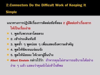 แนวทำงกำรปฏิบตเรื่องกำรติดต่อข้อทีสอง 2 ผูตดต่อทำเรืองยำก
ั ิ
่
้ ิ
่
ให้เป็ นเรืองง่ำย
่
 1. พูดกับพวกเขำโดยตรง
 2. เข้ำประเด็นทันที
 3. พูดซ้ ำ ๆ พูดบ่อย ๆ เพื่อแสดงถึงควำมสำคัญ
 4. พูดให้ชดเจนแจ่มแจ้ง
ั
 5. พูดให้นอยลง ให้เวลำผูอื่นบ้ำง
้
้
 Albert Einstein กล่ำวไว้ว่ำ “ถ้ำหำกคุณไม่สำมำรถอธิบำยได้อย่ำง
ง่ำย ๆ แล้ว แสดงว่ำคุณยังไม่เข้ำใจดีพอ ”

 