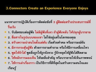 แนวทำงกำรปฏิบตเรื่องกำรติดต่อข้อที่ 3 ผูตดต่อสร้ำงประสบกำรณ์ที่
ั ิ
้ ิ
รืนเริง
่
 1. รับผิดชอบต่อผูฟัง ไม่มีผฟังที่เลว ถ้ำผูฟังหลับ ให้ปลุกผูบรรยำย
้
ู้
้
้
 2. สื่อสำรในรูปแบบของเขำ ไม่ใช่อยูแต่ในโลกของคุณ
่
 3. สร้ำงควำมน่ำสนใจตั้งแต่ตน เริมด้วยคำคม หรืออำรมณ์ขน
้ ่
ั
 4. มีกำรกระตุนผูฟัง ด้วยกำรถำมคำถำม หรือให้มีกำรเคลื่อนไหว
้ ้
 5. พูดให้จำได้ พูดสิ่งถูกให้ถูกจังหวะ รูจกหยุดให้ผฟังได้คิดตำม
้ั
ู้
 6. ใช้หลักกำรมองเห็น ให้จดสิ่งสำคัญ หรือบรรยำยให้เห็นภำพพจน์
 7. ใช้กำรเล่ำเรืองรำว เป็ นวิธีกำรที่ดีทสุดในสร้ำงควำมสนใจและ
่
ี่
เรียนรู ้

 