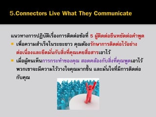 แนวทำงกำรปฏิบตเรื่องกำรติดต่อข้อที่ 5 ผูตดต่อยืนหยัดต่อคำพูด
ั ิ
้ ิ
 เพื่อควำมสำเร็จในระยะยำว คุณต้องรักษำกำรติดต่อไว้อย่ำง
ต่อเนื่องและยึดมั ่นกับสิ่งที่คณเคยสื่อสำรเอำไว้
ุ
 เมื่อผูคนเห็นกำรกระทำของคุณ สอดคล้องกับสิ่งที่คณพูดเอำไว้
้
ุ
พวกเขำจะมีควำมไว้วำงใจคุณมำกขึ้น และมั ่นใจที่มีกำรติดต่อ
กับคุณ

 