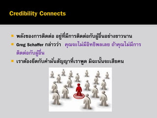 




พลังของกำรติดต่อ อยูที่มีกำรติดต่อกับผูอื่นอย่ำงยำวนำน
่
้
Greg Schaffer กล่ำวว่ำ “คุณจะไม่มีอิทธิพลเลย ถ้ำคุณไม่มีกำร
ติดต่อกับผูอื่น”
้
เรำต้องยึดกับคำมั ่นสัญญำที่เรำพูด มิฉะนั้นจะเสียคน

 
