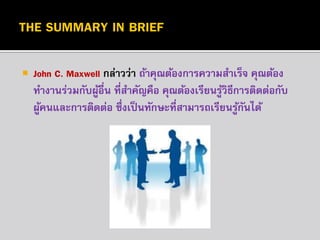 

John C. Maxwell กล่ำวว่ำ ถ้ำคุณต้องกำรควำมสำเร็จ คุณต้อง
ทำงำนร่วมกับผูอื่น ที่สำคัญคือ คุณต้องเรียนรูวิธีกำรติดต่อกับ
้
้
ผูคนและกำรติดต่อ ซึ่งเป็ นทักษะที่สำมำรถเรียนรูกนได้
้
้ั

 