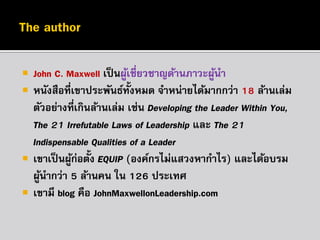 





John C. Maxwell เป็ นผูเชี่ยวชำญด้ำนภำวะผูนำ
้
้
หนังสือที่เขำประพันธ์ท้งหมด จำหน่ำยได้มำกกว่ำ 18 ล้ำนเล่ม
ั
ตัวอย่ำงที่เกินล้ำนเล่ม เช่น Developing the Leader Within You,
The 21 Irrefutable Laws of Leadership และ The 21
Indispensable Qualities of a Leader
เขำเป็ นผูก่อตั้ง EQUIP (องค์กรไม่แสวงหำกำไร) และได้อบรม
้
ผูนำกว่ำ 5 ล้ำนคน ใน 126 ประเทศ
้
เขำมี blog คือ JohnMaxwellonLeadership.com

 