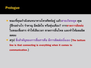 



ขณะที่คณกำลังสนทนำทำงโทรศัพท์อยู่ แล้วสำยเกิดหลุด คุณ
ุ
รูสึกอย่ำงไร รำคำญ อึดอัดใจ หรือขุ่นเคือง? กำรขำดกำรติดต่อ
้
ในขณะสื่อสำร ทำให้เสียเวลำ ขำดกำรลื่นไหล และทำให้ผลผลิต
ลดลง
สรุป สิ่งสำคัญของกำรสื่อสำรคือ มีกำรติดต่อนั ่นเอง (The bottom
line is that connecting is everything when it comes to
communication.)

 