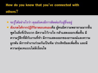 


จะรูได้อย่ำงไรว่ำ คุณยังคงมีกำรติดต่อกับผูอื่นอยู่
้
้
สังเกตได้จำกปฏิกิรยำตอบสนองคือ ผูคนมีควำมพยำยำมมำกขึ้น
ิ
้
พูดในสิ่งที่เป็ นบวก มีควำมไว้วำงใจ กล้ำแสดงออกเพิ่มขึ้น มี
ควำมรูสึกที่ดีกบงำนที่ทำ มีกำรแสดงออกของอำรมณ์และควำม
้
ั
ผูกพัน มีกำรทำงำนร่วมกันเป็ นทีม ประสิทธิผลเพิ่มขึ้น และมี
ควำมทุ่มเทแบบไม่มีเงื่อนไข

 