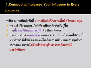 หลักของกำรติดต่อข้อที่ 1 กำรติดต่อเป็ นกำรเพิ่มอิทธิพลของคุณ
 ควำมสำเร็จของคุณเกิดได้จำกมีกำรติดต่อกับผูอื่น
้
 กำรสื่อสำรที่ดีและภำวะผูนำคือ มีกำรติดต่อ
้
 ประธำนำธิบดี Gerald Ford เคยกล่ำวว่ำ “ถ้ำผมได้กลับไปเรียนใน
มหำวิทยำลัยใหม่ ผมจะเน้นในเรืองกำรเขียน และกำรพูดในที่
่
สำธำรณะ เพรำะไม่มีอะไรสำคัญไปกว่ำกำรสื่อสำรที่มี
ประสิทธิภำพ”

 
