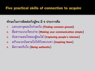 ทักษะในกำรติดต่อกับผูคน มี 5 ประกำรคือ
้
1. แสวงหำจุดสนใจร่วมกัน (Finding common ground)
2. สื่อสำรแบบเรียบง่ำย (Making your communication simple)
3. จับควำมสนใจของผูคนได้ (Capturing people’s interest)
้
4. สร้ำงแรงบันดำลใจให้กบพวกเขำ (Inspiring them)
ั
5. มีควำมจริงใจ (Being authentic)

 