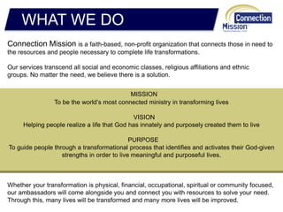 WHAT WE DO
Connection Mission is a faith-based, non-profit organization that connects those in need to
the resources and people necessary to complete life transformations.
Our services transcend all social and economic classes, religious affiliations and ethnic
groups. No matter the need, we believe there is a solution.
Whether your transformation is physical, financial, occupational, spiritual or community focused,
our ambassadors will come alongside you and connect you with resources to solve your need.
Through this, many lives will be transformed and many more lives will be improved.
MISSION
To be the world’s most connected ministry in transforming lives
VISION
Helping people realize a life that God has innately and purposely created them to live
PURPOSE
To guide people through a transformational process that identifies and activates their God-given
strengths in order to live meaningful and purposeful lives.
 