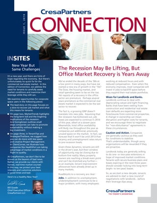 ISSuE 1, 2010

                               CoNNECTIoN
INsites
    New Year But
    Same Challenges                        The Recession May Be Lifting, But
It’s a new year, and there are hints of    office Market Recovery is Years Away
hope regarding the economy. But there’s
unfortunately no quick fix for the         We’ve ended the decade of the ‘00s at       working at reduced hours and with
commercial real estate market. In this     a low point in many ways, but have we       reduced compensation. Even when the
edition of Connection, we address the      started a new era of growth in the ‘10s?    economy improves, most companies will
need for tenants to carefully assess       The Dow, the housing market, and            invest in jobs to backfill space before
market conditions and maximize their       retail spending seem to be on the rise.     they expand their real estate portfolios.
leverage while they still can.             Yet reports of a recovery in the office
                                           sector are premature. Perhaps several       Woes for Landlords and Banks.
We examine opportunities for corporate                                                 Landlords continue to deal with
space users in the following pieces:       years premature as the commercial real
                                           estate market is expected to be the last    depreciating values and tight financing.
  The lead story on this page focuses on                                               Banks that have been reeling from
  a slow-to-recover job market and what    sector to recover.
                                                                                       construction and residential real estate
  this means for tenants.                  The fact is, a growing GNP doesn’t          loan defaults are expecting more
  on page two, MarketTrends highlights     translate into new jobs. Assuming that      foreclosures from commercial properties.
  the long-term toll and the lingering     the recession has bottomed out, job         A change in ownership can mean
  implications of the recession.           losses are expected to continue in 2010     disruption and higher costs for tenants,
  And GoingGreen outlines small            of this year, albeit at a slower pace.      and we encourage them to negotiate
  steps companies can take to promote      Meanwhile, total office availability        for “non-disturbance” agreements in
  sustainability without making a          will likely rise throughout the year as     these circumstances.
  big investment.                          companies put additional, previously
  on page three, in TenantTips and         unused space on the market. In fact, we     Caution and Action. Companies
  StrategiesThatSave, we suggest how       forecast that it won’t be until 2013 that   are generally cautious as they wait
  you can do more with less space          vacancy and unemployment rates return       for conditions to stabilize.
  and creative Project Management.         to pre-recession levels.                    That’s understandable, though savvy
  In ClientCorner, we illustrate how                                                   organizations will be rewarded if they
  companies like HealthPort are taking     Given these dynamics, tenants are still     are proactive.
  advantage of market conditions in a      in the driver’s seat, but their window
  flight to quality.                       of opportunity may be closing due to        Landlords today are generally willing
                                           bottom-line reality. Many property          to do one- or two-year extensions in
At CresaPartners, we don’t like to be                                                  hope of improved market conditions.
known as the bearers of bad news.          owners are reaching a break-even point
                                           and can’t be stretched any further—         Tenants with secure business plans and
Rather, we provide our clients with                                                    leases expiring in the next three years
honest, real-time market counsel.          as an example, tenant improvement
                                           allowances have already dried up in         should consider locking into long-term
In this way, we protect your best
                                           many markets.                               (eight- to ten-year) leases.
interests and customize solutions
in good times and bad.                                                                 So, as we start a new decade, tenants
                                           Roadblocks to a recovery are clear:
Here’s to a healthy New Year!                                                          are advised to start a new round of
                                           Jobs. In addition to unemployment,          negotiations with landlords…before
                                           underemployment continues to be a           their leverage slips away.
                                           major problem, with many employees
Bill Goade
Chief Executive officer
CresaPartners LLC
 