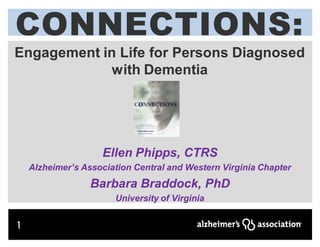 CONNECTIONS:
CONNECTIONS :
Engagement in Life for Persons Diagnosed
            with Dementia




                    Ellen Phipps, CTRS
    Alzheimer’s Association Central and Western Virginia Chapter
                  Barbara Braddock, PhD
                       University of Virginia


1
 