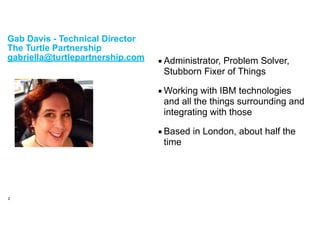!
Gab Davis - Technical Director
The Turtle Partnership
gabriella@turtlepartnership.com ▪Administrator, Problem Solver,
Stubborn Fixer of Things
▪Working with IBM technologies
and all the things surrounding and
integrating with those
▪Based in London, about half the
time
2
 