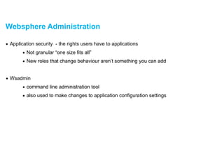 Websphere Administration
▪ Application security - the rights users have to applications
• Not granular “one size fits all”
• New roles that change behaviour aren’t something you can add
!
• Wsadmin
• command line administration tool
• also used to make changes to application configuration settings
 